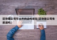 区块链公司可以开网店吗现在[区块链公司有前途吗]