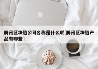 腾讯区块链公司名称是什么呢[腾讯区块链产品有哪些]