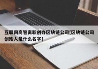 互联网高管离职创办区块链公司[区块链公司创始人是什么名字]