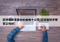 区块链前景最好的是哪个公司[区块链技术哪家公司好]